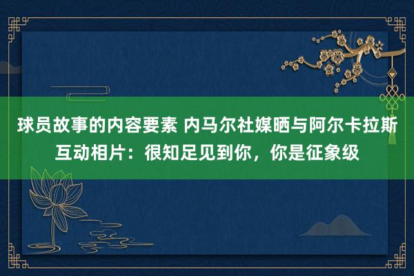 球员故事的内容要素 内马尔社媒晒与阿尔卡拉斯互动相片：很知足见到你，你是征象级