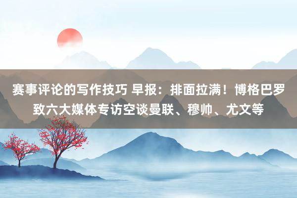 赛事评论的写作技巧 早报：排面拉满！博格巴罗致六大媒体专访空谈曼联、穆帅、尤文等