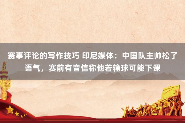 赛事评论的写作技巧 印尼媒体：中国队主帅松了语气，赛前有音信称他若输球可能下课