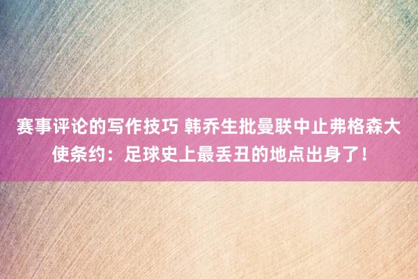 赛事评论的写作技巧 韩乔生批曼联中止弗格森大使条约：足球史上最丢丑的地点出身了！