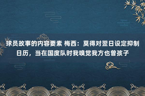 球员故事的内容要素 梅西：莫得对翌日设定抑制日历，当在国度队时我嗅觉我方也曾孩子