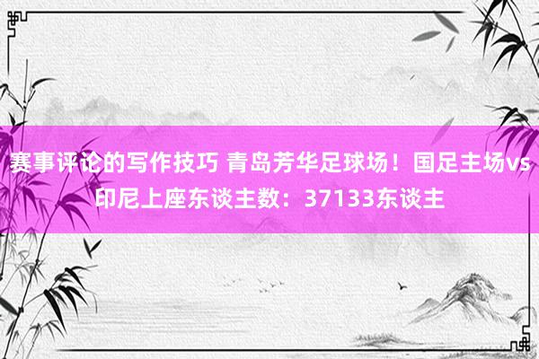 赛事评论的写作技巧 青岛芳华足球场！国足主场vs印尼上座东谈主数：37133东谈主