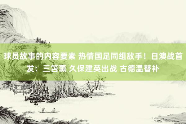 球员故事的内容要素 热情国足同组敌手！日澳战首发：三笘薰 久保建英出战 古德温替补