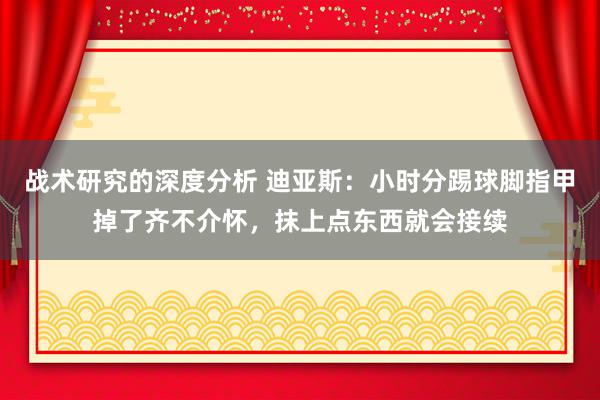 战术研究的深度分析 迪亚斯：小时分踢球脚指甲掉了齐不介怀，抹上点东西就会接续