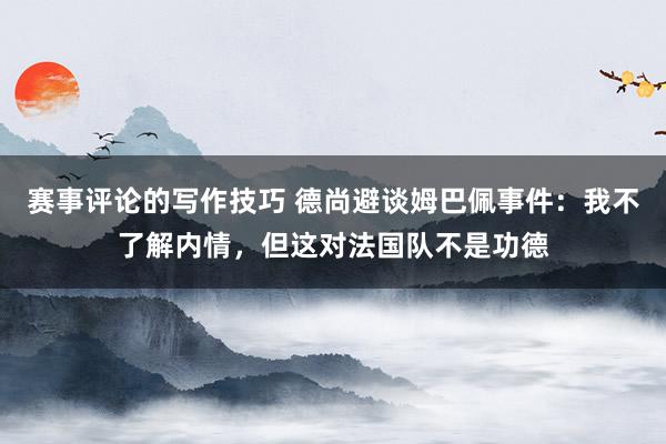 赛事评论的写作技巧 德尚避谈姆巴佩事件：我不了解内情，但这对法国队不是功德