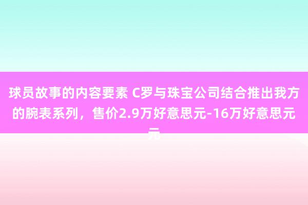 球员故事的内容要素 C罗与珠宝公司结合推出我方的腕表系列，售价2.9万好意思元-16万好意思元