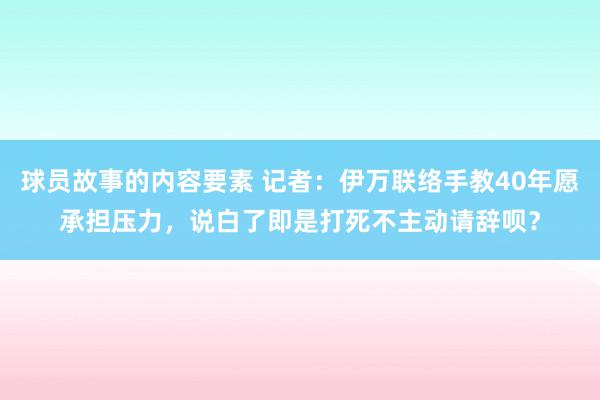 球员故事的内容要素 记者：伊万联络手教40年愿承担压力，说白了即是打死不主动请辞呗？