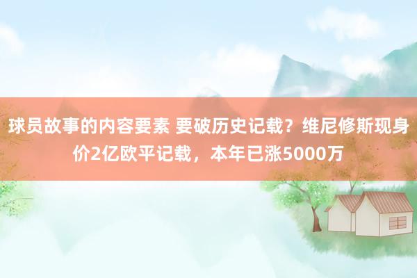 球员故事的内容要素 要破历史记载？维尼修斯现身价2亿欧平记载，本年已涨5000万