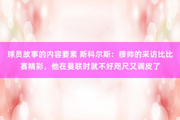 球员故事的内容要素 斯科尔斯：穆帅的采访比比赛精彩，他在曼联时就不好咫尺又调皮了