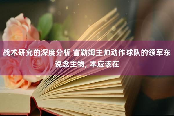 战术研究的深度分析 富勒姆主帅动作球队的领军东说念主物, 本应该在