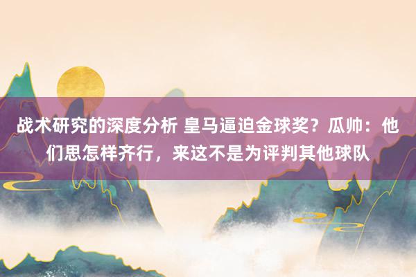 战术研究的深度分析 皇马逼迫金球奖？瓜帅：他们思怎样齐行，来这不是为评判其他球队