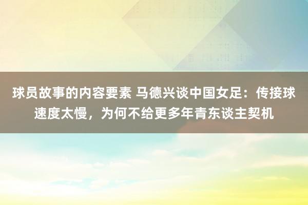 球员故事的内容要素 马德兴谈中国女足：传接球速度太慢，为何不给更多年青东谈主契机