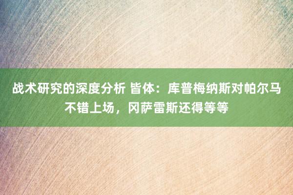 战术研究的深度分析 皆体：库普梅纳斯对帕尔马不错上场，冈萨雷斯还得等等