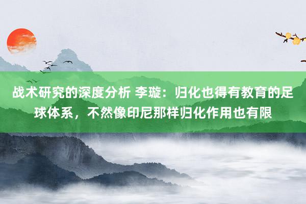 战术研究的深度分析 李璇：归化也得有教育的足球体系，不然像印尼那样归化作用也有限