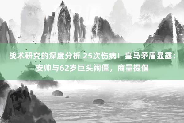 战术研究的深度分析 25次伤病！皇马矛盾显露：安帅与62岁巨头闹僵，商量提倡