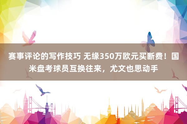 赛事评论的写作技巧 无缘350万欧元买断费！国米盘考球员互换往来，尤文也思动手