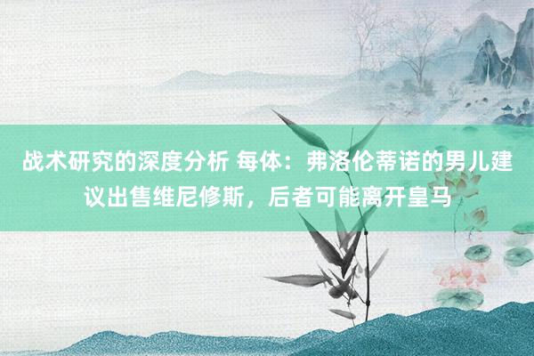 战术研究的深度分析 每体：弗洛伦蒂诺的男儿建议出售维尼修斯，后者可能离开皇马