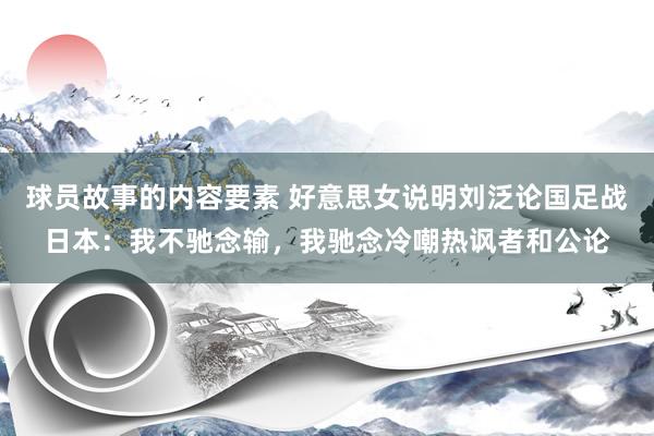 球员故事的内容要素 好意思女说明刘泛论国足战日本：我不驰念输，我驰念冷嘲热讽者和公论