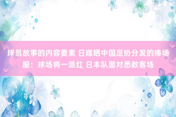 球员故事的内容要素 日媒晒中国足协分发的捧场服：球场将一派红 日本队面对悉数客场