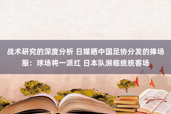 战术研究的深度分析 日媒晒中国足协分发的捧场服：球场将一派红 日本队濒临统统客场