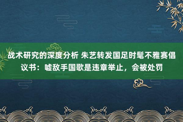 战术研究的深度分析 朱艺转发国足时髦不雅赛倡议书：嘘敌手国歌是违章举止，会被处罚