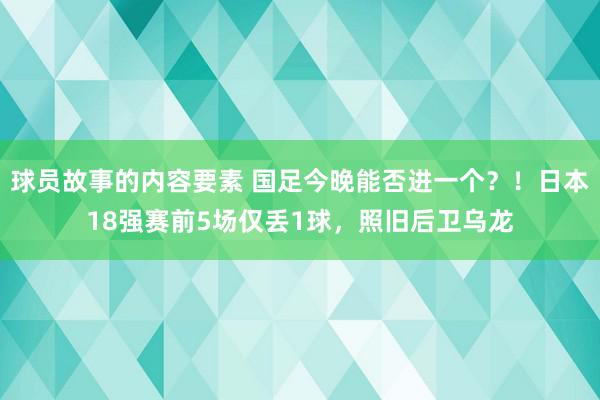 球员故事的内容要素 国足今晚能否进一个？！日本18强赛前5场仅丢1球，照旧后卫乌龙