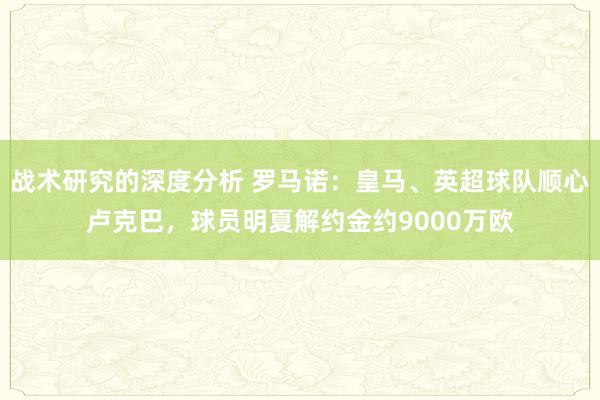 战术研究的深度分析 罗马诺：皇马、英超球队顺心卢克巴，球员明夏解约金约9000万欧