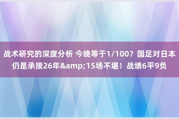 战术研究的深度分析 今晚等于1/100？国足对日本仍是承接26年&15场不堪！战绩6平9负