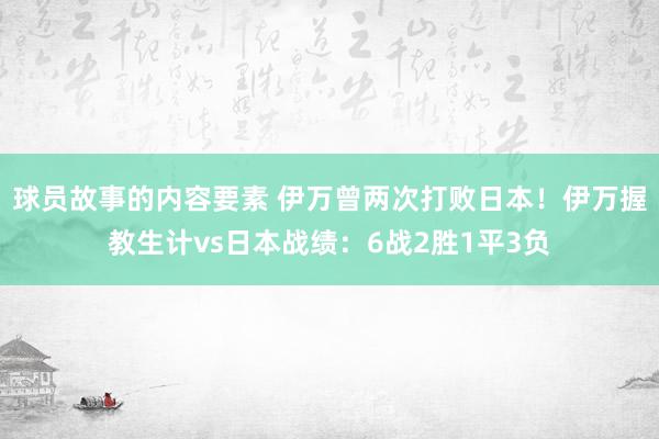 球员故事的内容要素 伊万曾两次打败日本！伊万握教生计vs日本战绩：6战2胜1平3负