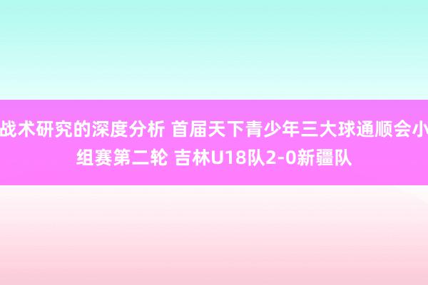 战术研究的深度分析 首届天下青少年三大球通顺会小组赛第二轮 吉林U18队2-0新疆队