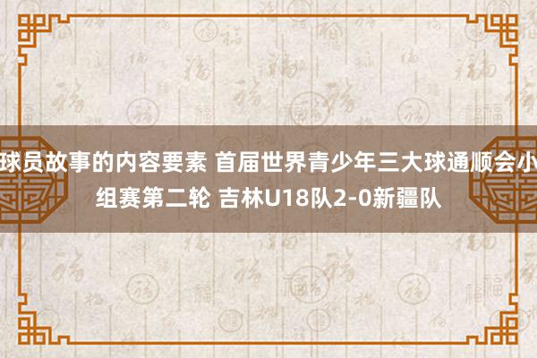 球员故事的内容要素 首届世界青少年三大球通顺会小组赛第二轮 吉林U18队2-0新疆队