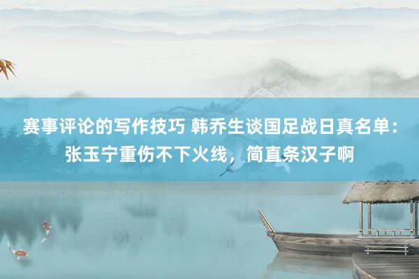 赛事评论的写作技巧 韩乔生谈国足战日真名单：张玉宁重伤不下火线，简直条汉子啊