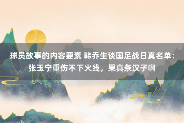 球员故事的内容要素 韩乔生谈国足战日真名单：张玉宁重伤不下火线，果真条汉子啊