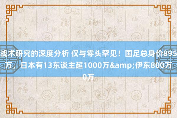 战术研究的深度分析 仅与零头罕见！国足总身价895万，日本有13东谈主超1000万&伊东800万