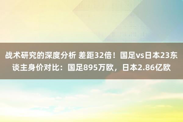 战术研究的深度分析 差距32倍！国足vs日本23东谈主身价对比：国足895万欧，日本2.86亿欧