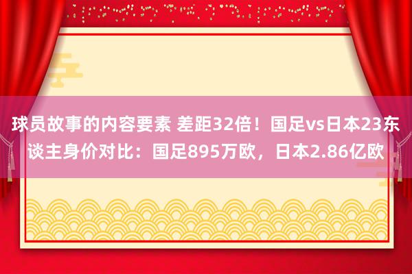 球员故事的内容要素 差距32倍！国足vs日本23东谈主身价对比：国足895万欧，日本2.86亿欧