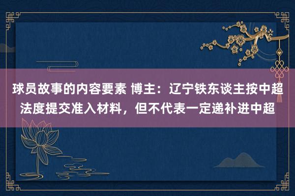 球员故事的内容要素 博主：辽宁铁东谈主按中超法度提交准入材料，但不代表一定递补进中超