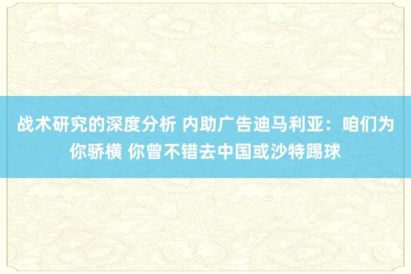 战术研究的深度分析 内助广告迪马利亚：咱们为你骄横 你曾不错去中国或沙特踢球