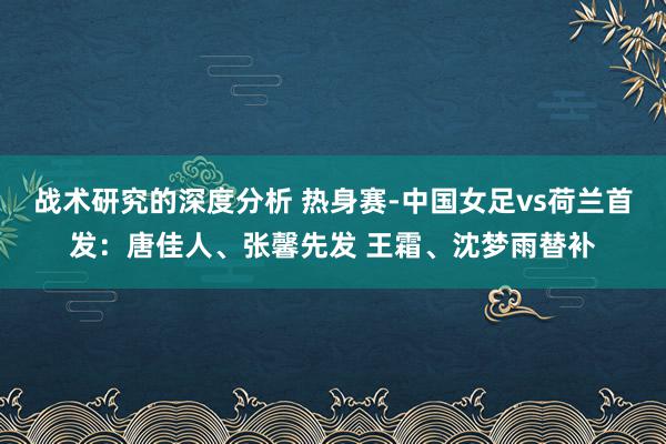 战术研究的深度分析 热身赛-中国女足vs荷兰首发：唐佳人、张馨先发 王霜、沈梦雨替补