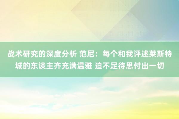 战术研究的深度分析 范尼：每个和我评述莱斯特城的东谈主齐充满温雅 迫不足待思付出一切