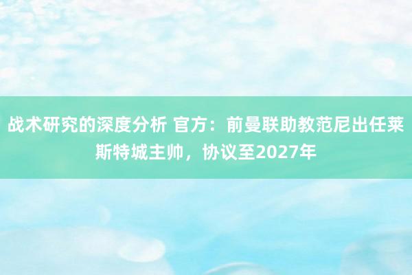 战术研究的深度分析 官方：前曼联助教范尼出任莱斯特城主帅，协议至2027年