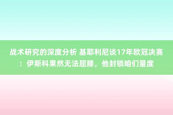 战术研究的深度分析 基耶利尼谈17年欧冠决赛：伊斯科果然无法屈膝，他封锁咱们量度