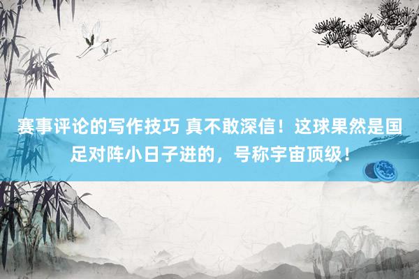 赛事评论的写作技巧 真不敢深信！这球果然是国足对阵小日子进的，号称宇宙顶级！