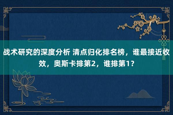 战术研究的深度分析 清点归化排名榜，谁最接近收效，奥斯卡排第2，谁排第1？