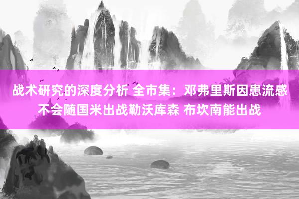 战术研究的深度分析 全市集：邓弗里斯因患流感不会随国米出战勒沃库森 布坎南能出战