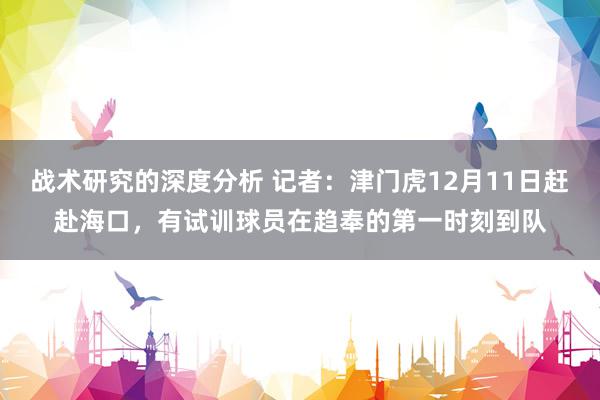 战术研究的深度分析 记者：津门虎12月11日赶赴海口，有试训球员在趋奉的第一时刻到队