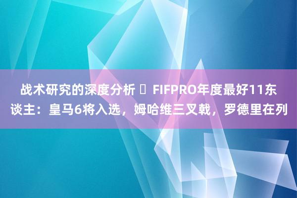 战术研究的深度分析 ⭐FIFPRO年度最好11东谈主：皇马6将入选，姆哈维三叉戟，罗德里在列