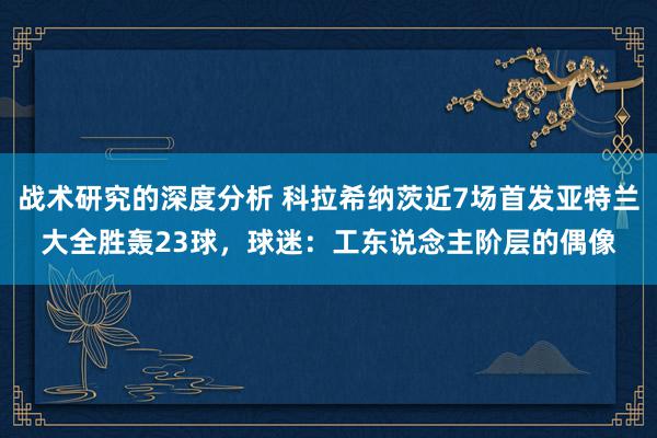 战术研究的深度分析 科拉希纳茨近7场首发亚特兰大全胜轰23球，球迷：工东说念主阶层的偶像