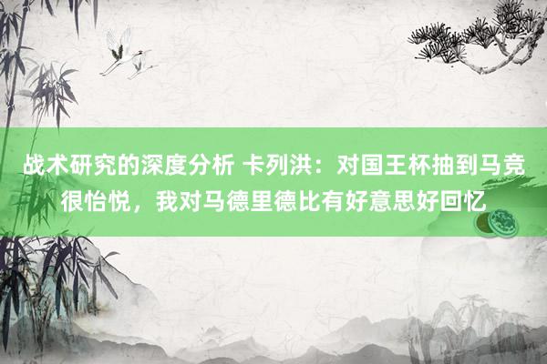 战术研究的深度分析 卡列洪：对国王杯抽到马竞很怡悦，我对马德里德比有好意思好回忆