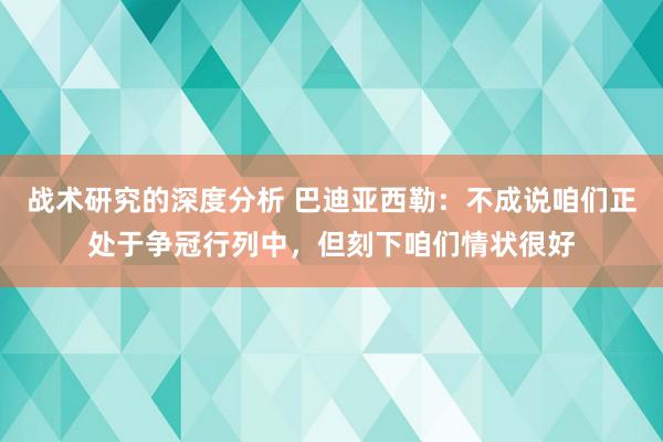 战术研究的深度分析 巴迪亚西勒：不成说咱们正处于争冠行列中，但刻下咱们情状很好